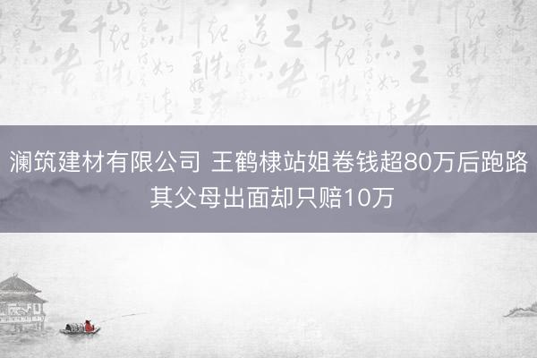 澜筑建材有限公司 王鹤棣站姐卷钱超80万后跑路 其父母出面却只赔10万
