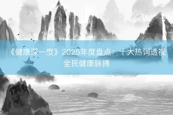 《健康深一度》2025年度盘点：十大热词透视全民健康脉搏