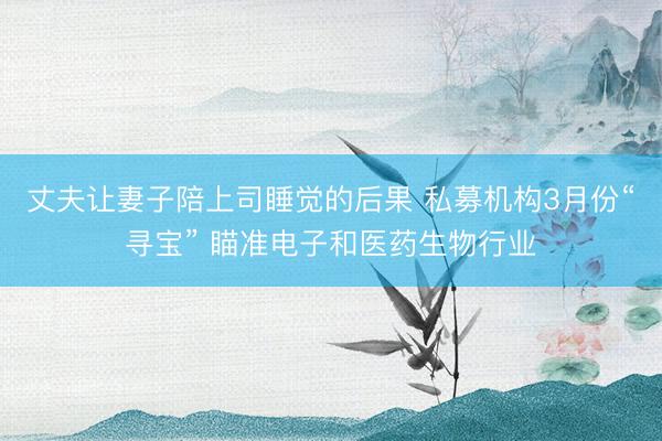 丈夫让妻子陪上司睡觉的后果 私募机构3月份“寻宝” 瞄准电子和医药生物行业