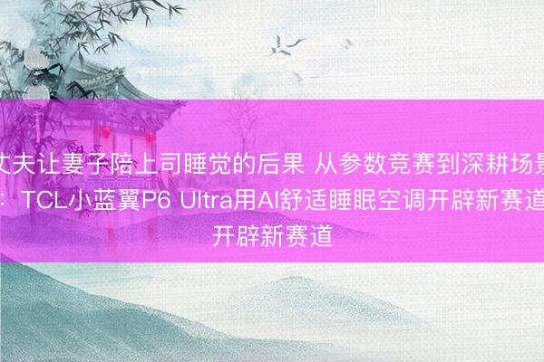 丈夫让妻子陪上司睡觉的后果 从参数竞赛到深耕场景：TCL小蓝翼P6 Ultra用AI舒适睡眠空调开辟新赛道