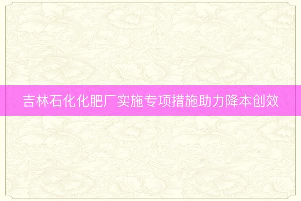 吉林石化化肥厂实施专项措施助力降本创效