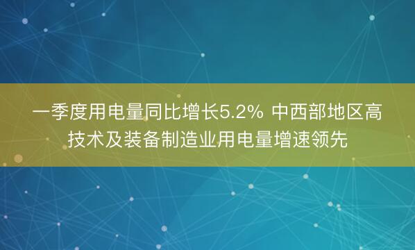 一季度用电量同比增长5.2% 中西部地区高技术及装备制造业用电量增速领先
