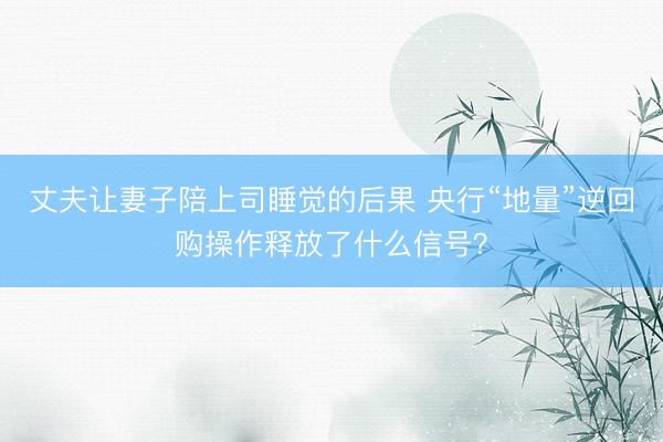 丈夫让妻子陪上司睡觉的后果 央行“地量”逆回购操作释放了什么信号？
