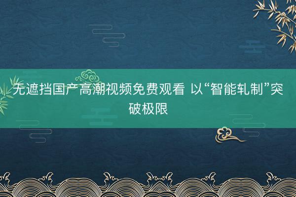 无遮挡国产高潮视频免费观看 以“智能轧制”突破极限