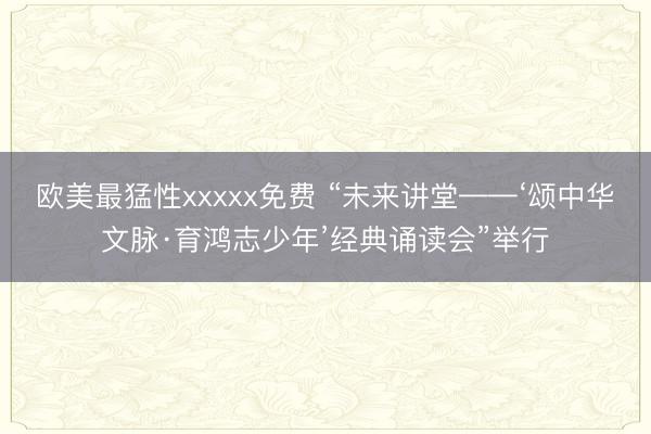欧美最猛性xxxxx免费 “未来讲堂——‘颂中华文脉·育鸿志少年’经典诵读会”举行