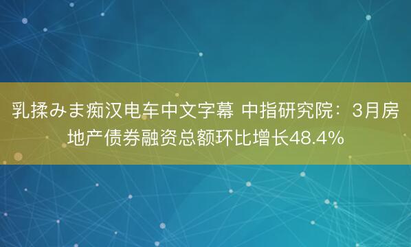 乳揉みま痴汉电车中文字幕 中指研究院：3月房地产债券融资总额环比增长48.4%