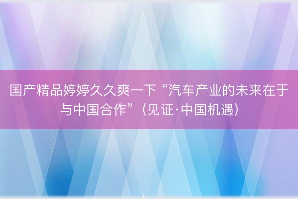 国产精品婷婷久久爽一下 “汽车产业的未来在于与中国合作”（见证·中国机遇）