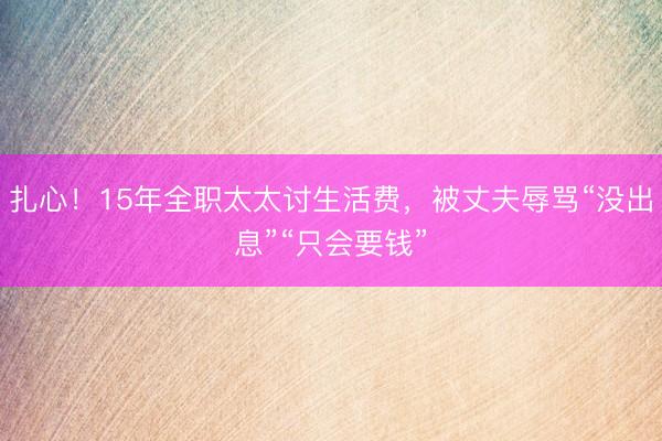 扎心！15年全职太太讨生活费，被丈夫辱骂“没出息”“只会要钱”