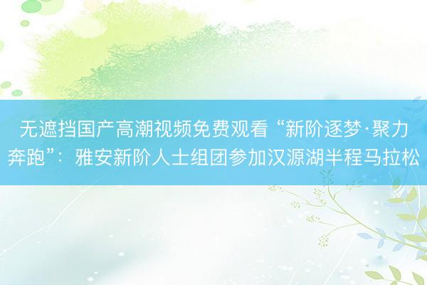 无遮挡国产高潮视频免费观看 “新阶逐梦·聚力奔跑”：雅安新阶人士组团参加汉源湖半程马拉松