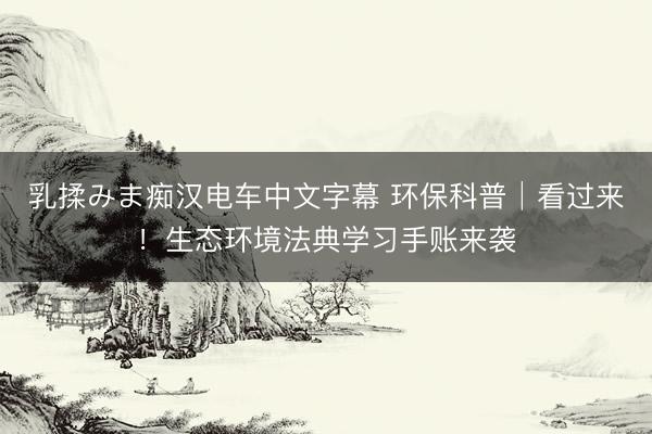 乳揉みま痴汉电车中文字幕 环保科普│看过来！生态环境法典学习手账来袭