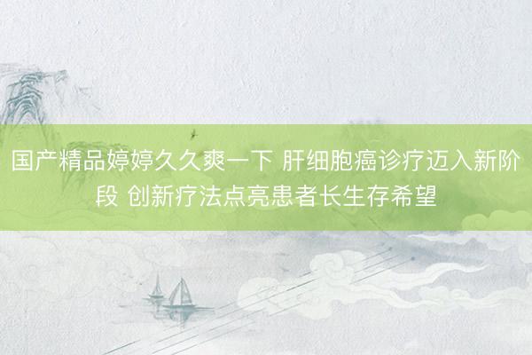 国产精品婷婷久久爽一下 肝细胞癌诊疗迈入新阶段 创新疗法点亮患者长生存希望