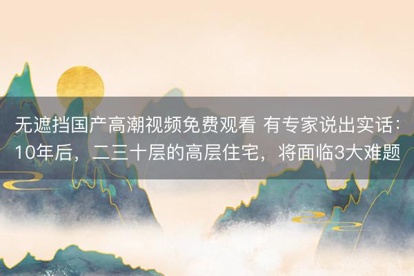 无遮挡国产高潮视频免费观看 有专家说出实话：10年后，二三十层的高层住宅，将面临3大难题