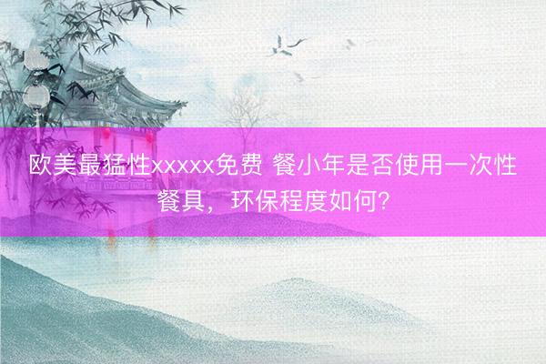 欧美最猛性xxxxx免费 餐小年是否使用一次性餐具，环保程度如何？
