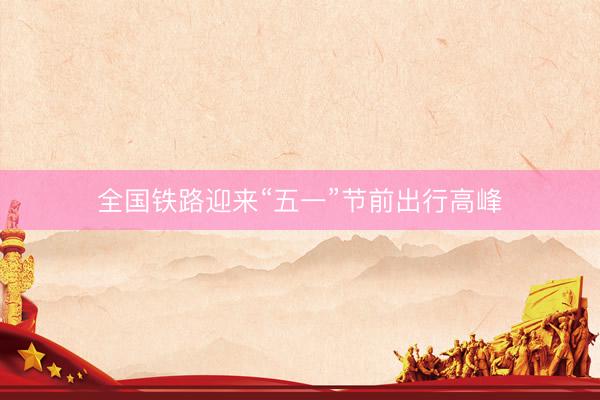 全国铁路迎来“五一”节前出行高峰
