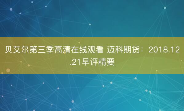 贝艾尔第三季高清在线观看 迈科期货：2018.12.21早评精要