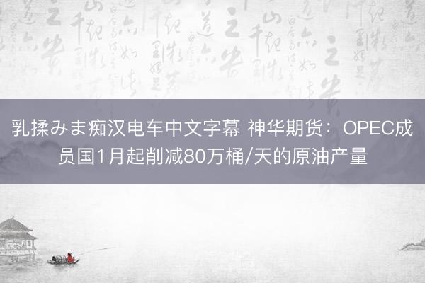 乳揉みま痴汉电车中文字幕 神华期货：OPEC成员国1月起削减80万桶/天的原油产量
