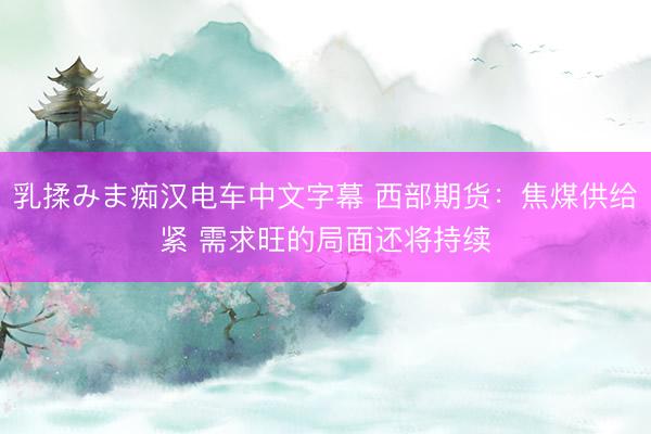 乳揉みま痴汉电车中文字幕 西部期货：焦煤供给紧 需求旺的局面还将持续