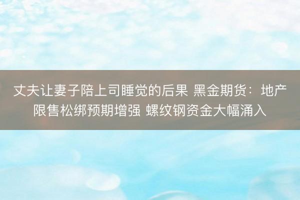丈夫让妻子陪上司睡觉的后果 黑金期货：地产限售松绑预期增强 螺纹钢资金大幅涌入