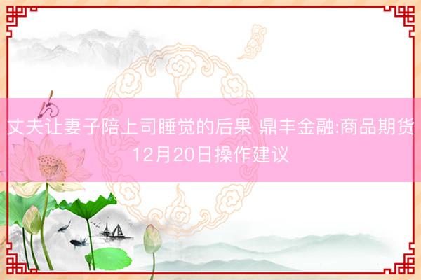 丈夫让妻子陪上司睡觉的后果 鼎丰金融:商品期货12月20日操作建议