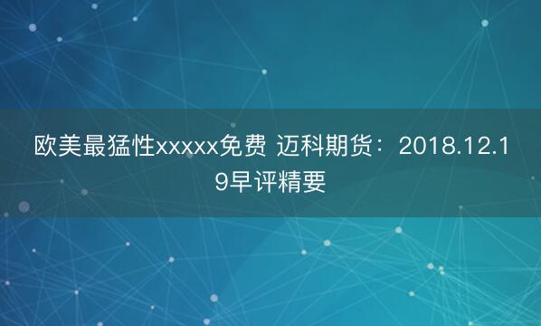 欧美最猛性xxxxx免费 迈科期货：2018.12.19早评精要