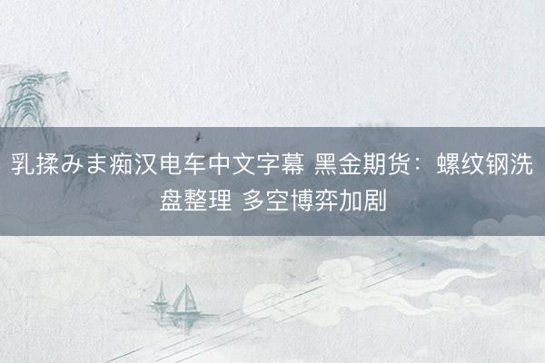 乳揉みま痴汉电车中文字幕 黑金期货：螺纹钢洗盘整理 多空博弈加剧