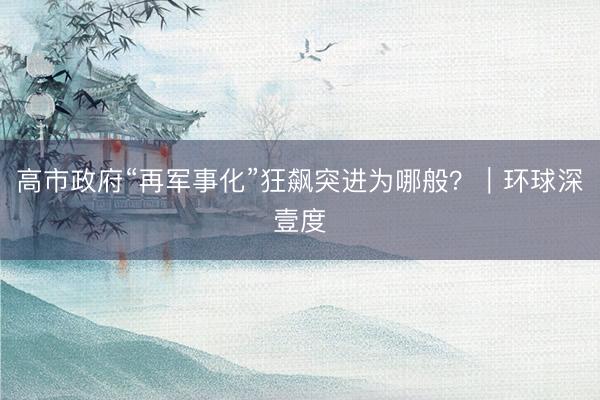 高市政府“再军事化”狂飙突进为哪般？｜环球深壹度