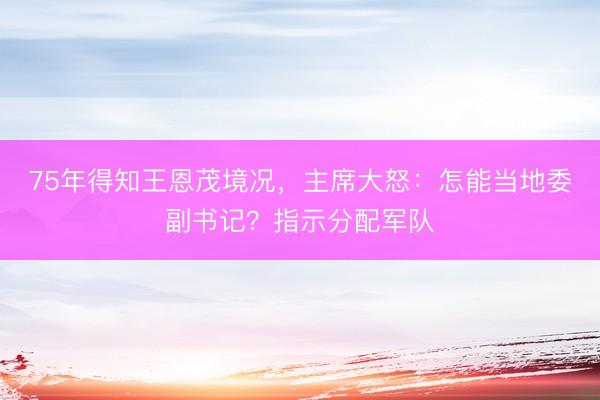75年得知王恩茂境况，主席大怒：怎能当地委副书记？指示分配军队