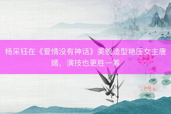 杨采钰在《爱情没有神话》美貌造型艳压女主唐嫣，演技也更胜一筹