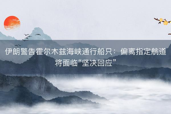 伊朗警告霍尔木兹海峡通行船只：偏离指定航道将面临“坚决回应”