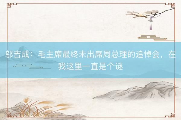 邬吉成：毛主席最终未出席周总理的追悼会，在我这里一直是个谜