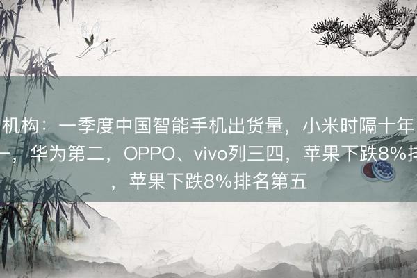 机构：一季度中国智能手机出货量，小米时隔十年重回第一，华为第二，OPPO、vivo列三四，苹果下跌8%排名第五