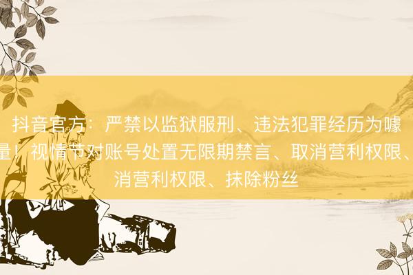 抖音官方：严禁以监狱服刑、违法犯罪经历为噱头博取流量！视情节对账号处置无限期禁言、取消营利权限、抹除粉丝