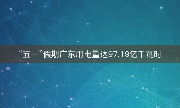 “五一”假期广东用电量达97.19亿千瓦时