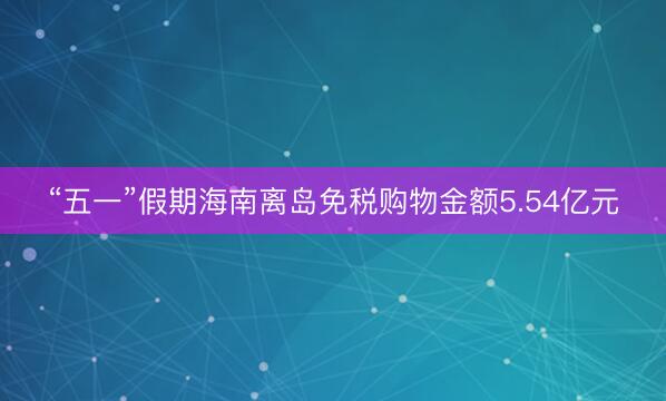 “五一”假期海南离岛免税购物金额5.54亿元