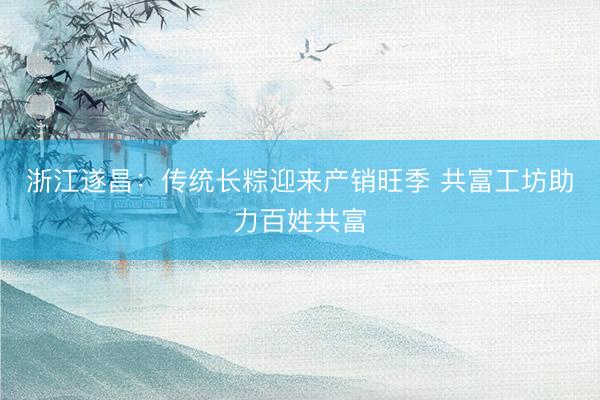 浙江遂昌：传统长粽迎来产销旺季 共富工坊助力百姓共富
