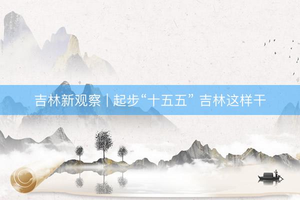 吉林新观察 | 起步“十五五” 吉林这样干
