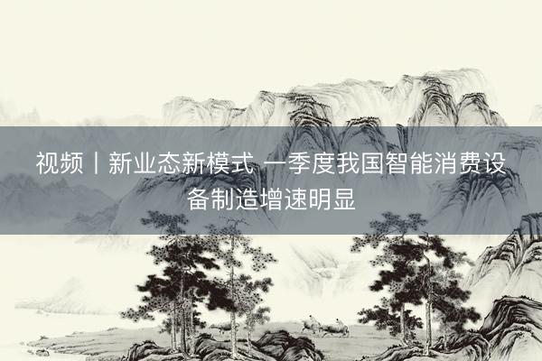 视频丨新业态新模式 一季度我国智能消费设备制造增速明显