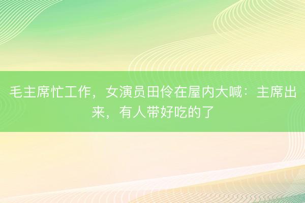 毛主席忙工作，女演员田伶在屋内大喊：主席出来，有人带好吃的了