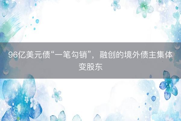 96亿美元债“一笔勾销”，融创的境外债主集体变股东