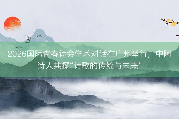 2026国际青春诗会学术对话在广州举行，中阿诗人共探“诗歌的传统与未来”