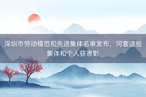 深圳市劳动模范和先进集体名单发布，河套这些集体和个人获表彰