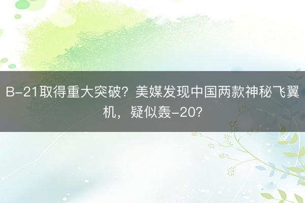 B-21取得重大突破？美媒发现中国两款神秘飞翼机，疑似轰-20？