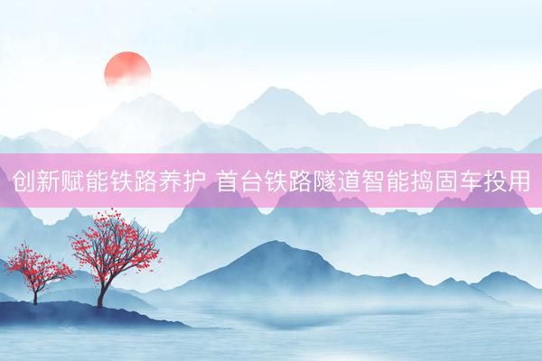 创新赋能铁路养护 首台铁路隧道智能捣固车投用