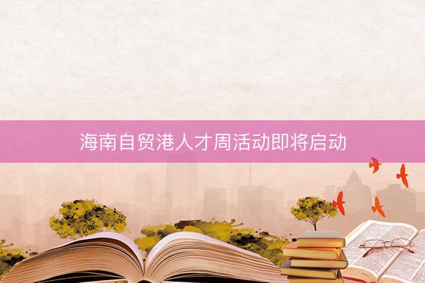 海南自贸港人才周活动即将启动