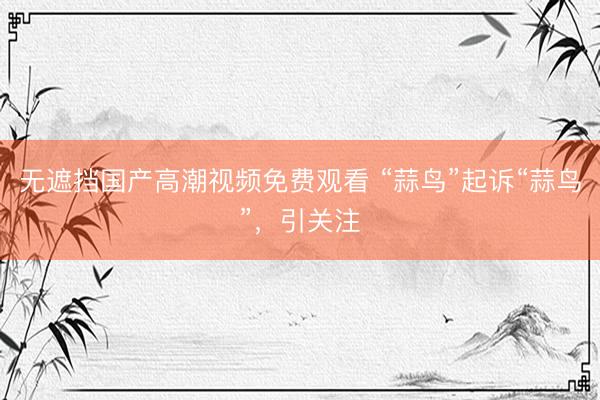 无遮挡国产高潮视频免费观看 “蒜鸟”起诉“蒜鸟”,引关注