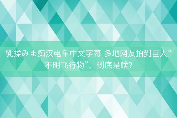 乳揉みま痴汉电车中文字幕 多地网友拍到巨大“不明飞行物”,到底是啥?