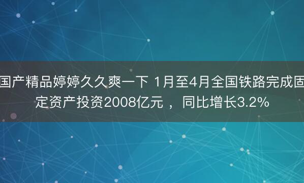 国产精品婷婷久久爽一下 1月至4月全国铁路完成固定资产投资2008亿元 ,同比增长3.2%