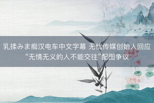 乳揉みま痴汉电车中文字幕 无忧传媒创始人回应“无情无义的人不能交往”配图争议