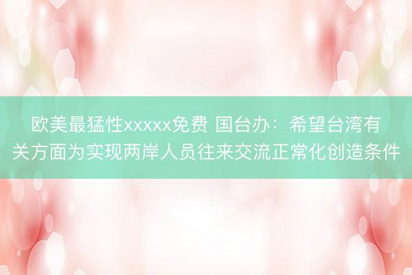 欧美最猛性xxxxx免费 国台办：希望台湾有关方面为实现两岸人员往来交流正常化创造条件