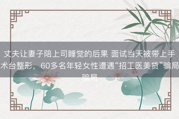 丈夫让妻子陪上司睡觉的后果 面试当天被带上手术台整形，60多名年轻女性遭遇“招工医美贷”骗局
